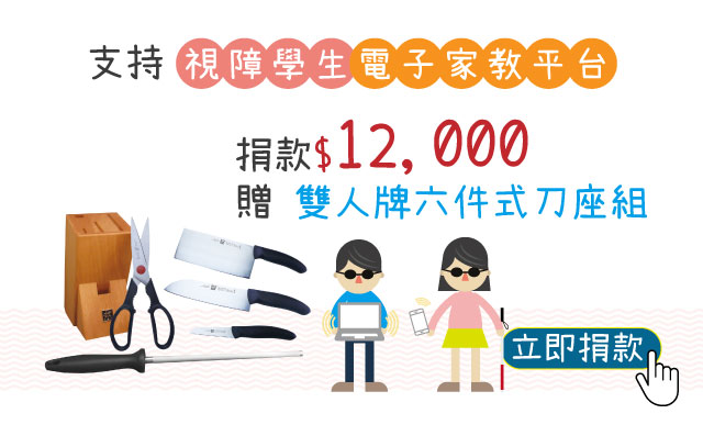 單次捐款NT12,000元,或捐款1,000元為期12個月(含)以上,贈德國雙人STYLE 六件式刀座組
立即捐款 【視障學生電子家教平台】愛心捐款$12,000贈 德國雙人STYLE 六件式刀座組